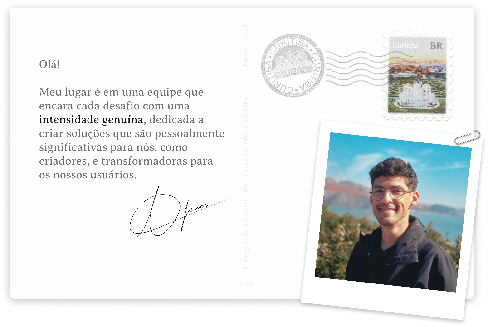 Olá! Meu lugar é em uma equipe que encara cada desafio com uma intensidade genuína, dedicada a criar soluções que são pessoalmente significativas para nós, como criadores, e transformadoras para os nossos usuários. Assinado, Thiago Imai — Curitiba, Paraná, Brasil.