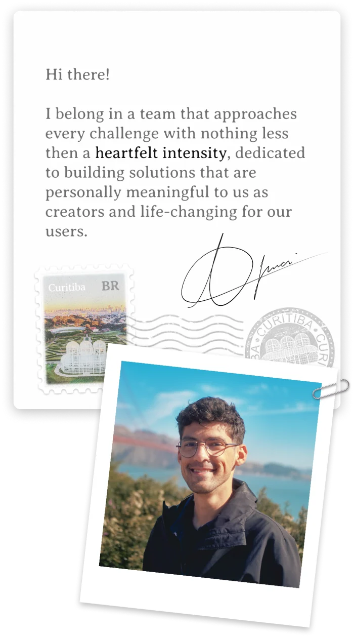 Hi there! I belong in a team that approaches every challenge with nothing less then a heartfelt intensity, dedicated to building solutions that are personally meaningful to us as creators and life-changing for our users. Signed, Thiago Imai — Curitiba, Paraná, Brasil.