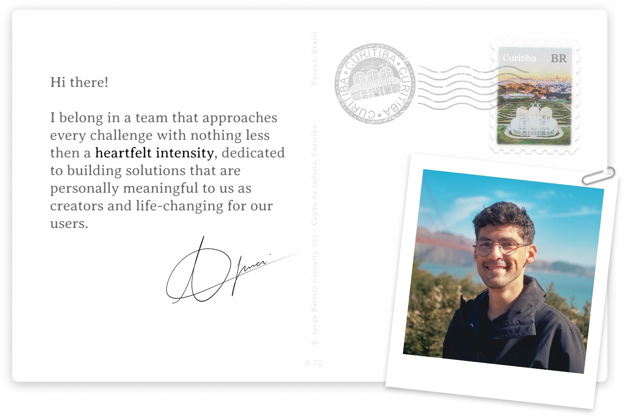 Hi there! I belong in a team that approaches every challenge with nothing less then a heartfelt intensity, dedicated to building solutions that are personally meaningful to us as creators and life-changing for our users. Signed, Thiago Imai — Curitiba, Paraná, Brasil.